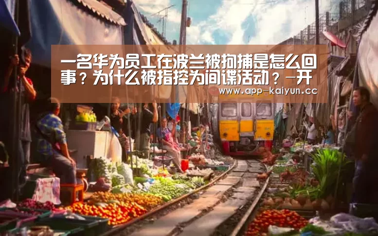 一名华为员工在波兰被拘捕是怎么回事?为什么被指控为间谍活动?-开云体育下载(图1) 开云体育下载
